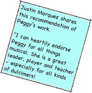 Justin Marquez shares this recommendation of Peggy’s work.  "I can heartily endorse Peggy for all things musical. She is a great leader, player and teacher - especially for all kinds of dulcimers!