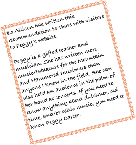 Bo Allison has written this recommendation to share with visitors to Peggy’s website.  Peggy is a gifted teacher and musician. She has written more music/tablature for the Mountain and Hammered Dulcimers than anyone I know in the field. She can also hold an audience in the palm of her hand at concerts. If you need to know anything about dulcimer, old time, and/or celtic music, you need to know Peggy Carter.
